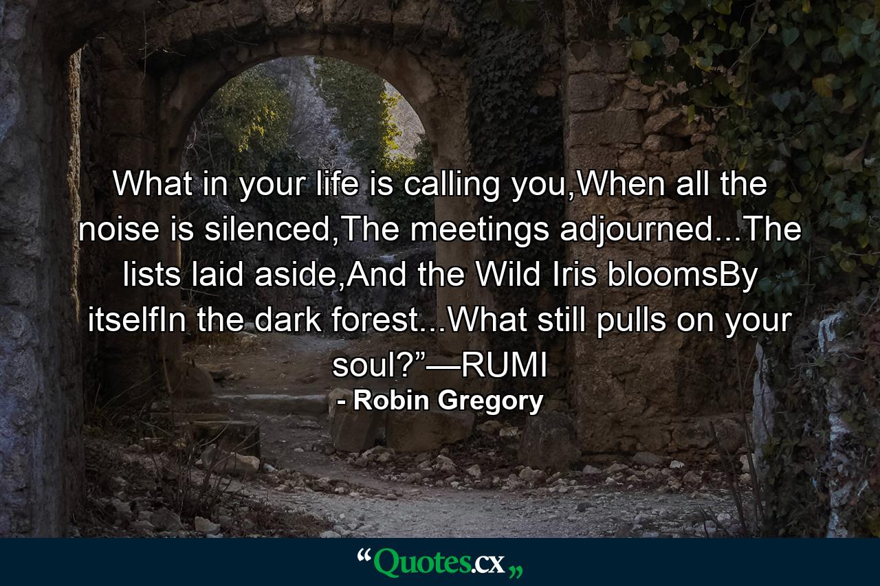 What in your life is calling you,When all the noise is silenced,The meetings adjourned...The lists laid aside,And the Wild Iris bloomsBy itselfIn the dark forest...What still pulls on your soul?”—RUMI - Quote by Robin Gregory