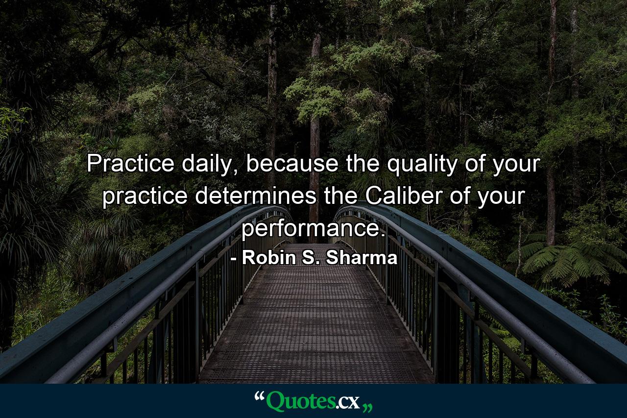 Practice daily, because the quality of your practice determines the Caliber of your performance. - Quote by Robin S. Sharma