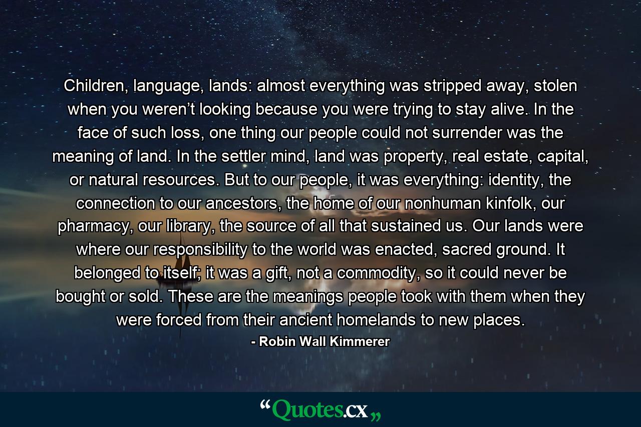 Children, language, lands: almost everything was stripped away, stolen when you weren’t looking because you were trying to stay alive. In the face of such loss, one thing our people could not surrender was the meaning of land. In the settler mind, land was property, real estate, capital, or natural resources. But to our people, it was everything: identity, the connection to our ancestors, the home of our nonhuman kinfolk, our pharmacy, our library, the source of all that sustained us. Our lands were where our responsibility to the world was enacted, sacred ground. It belonged to itself; it was a gift, not a commodity, so it could never be bought or sold. These are the meanings people took with them when they were forced from their ancient homelands to new places. - Quote by Robin Wall Kimmerer