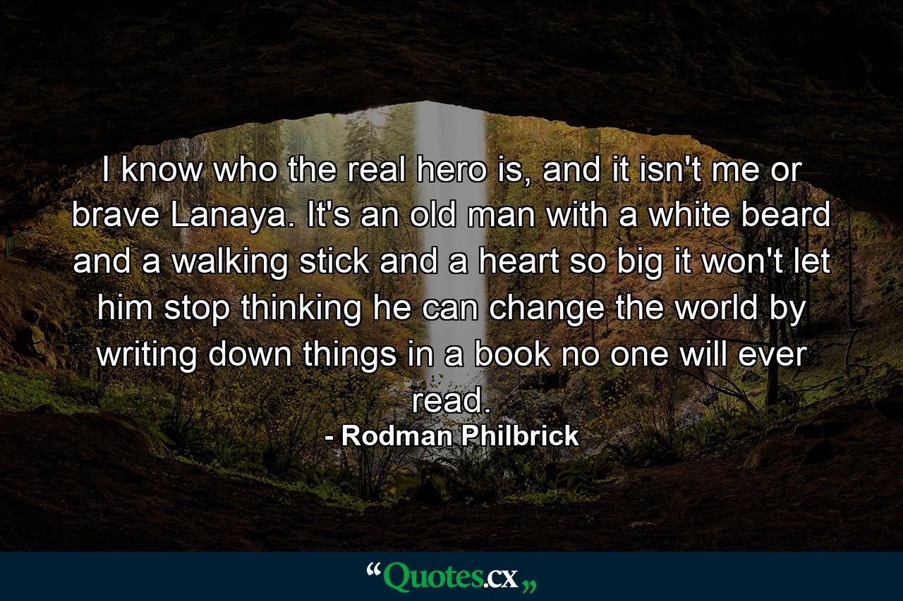 I know who the real hero is, and it isn't me or brave Lanaya. It's an old man with a white beard and a walking stick and a heart so big it won't let him stop thinking he can change the world by writing down things in a book no one will ever read. - Quote by Rodman Philbrick