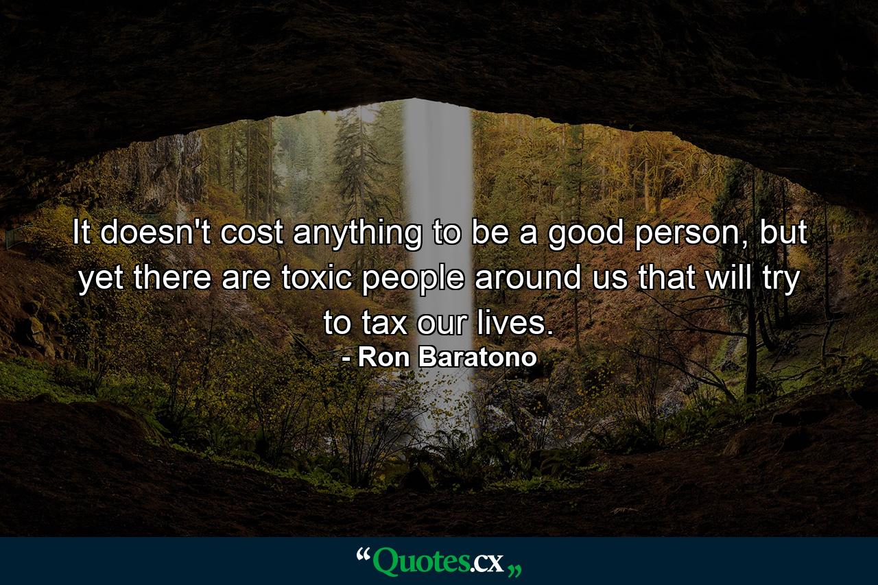 It doesn't cost anything to be a good person, but yet there are toxic people around us that will try to tax our lives. - Quote by Ron Baratono