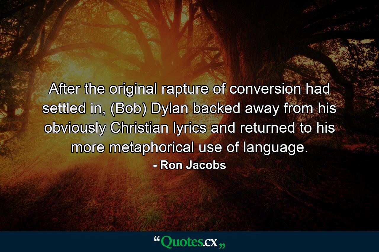 After the original rapture of conversion had settled in, (Bob) Dylan backed away from his obviously Christian lyrics and returned to his more metaphorical use of language. - Quote by Ron Jacobs