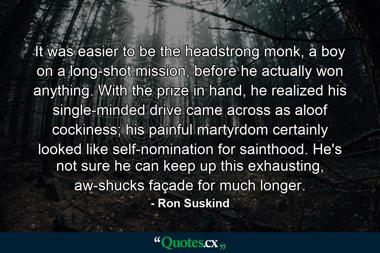 It was easier to be the headstrong monk, a boy on a long-shot mission, before he actually won anything. With the prize in hand, he realized his single-minded drive came across as aloof cockiness; his painful martyrdom certainly looked like self-nomination for sainthood. He's not sure he can keep up this exhausting, aw-shucks façade for much longer. - Quote by Ron Suskind