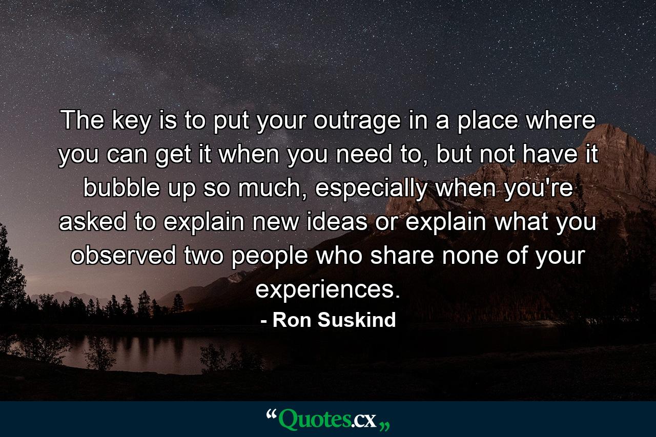 The key is to put your outrage in a place where you can get it when you need to, but not have it bubble up so much, especially when you're asked to explain new ideas or explain what you observed two people who share none of your experiences. - Quote by Ron Suskind