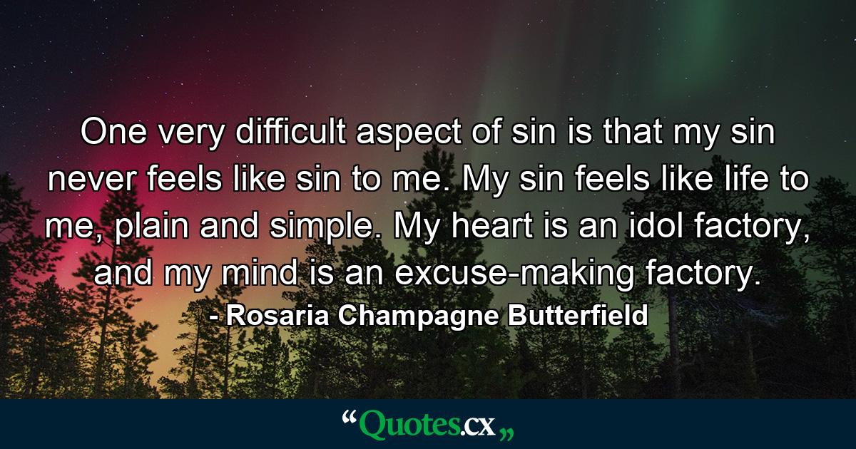 One very difficult aspect of sin is that my sin never feels like sin to me. My sin feels like life to me, plain and simple. My heart is an idol factory, and my mind is an excuse-making factory. - Quote by Rosaria Champagne Butterfield