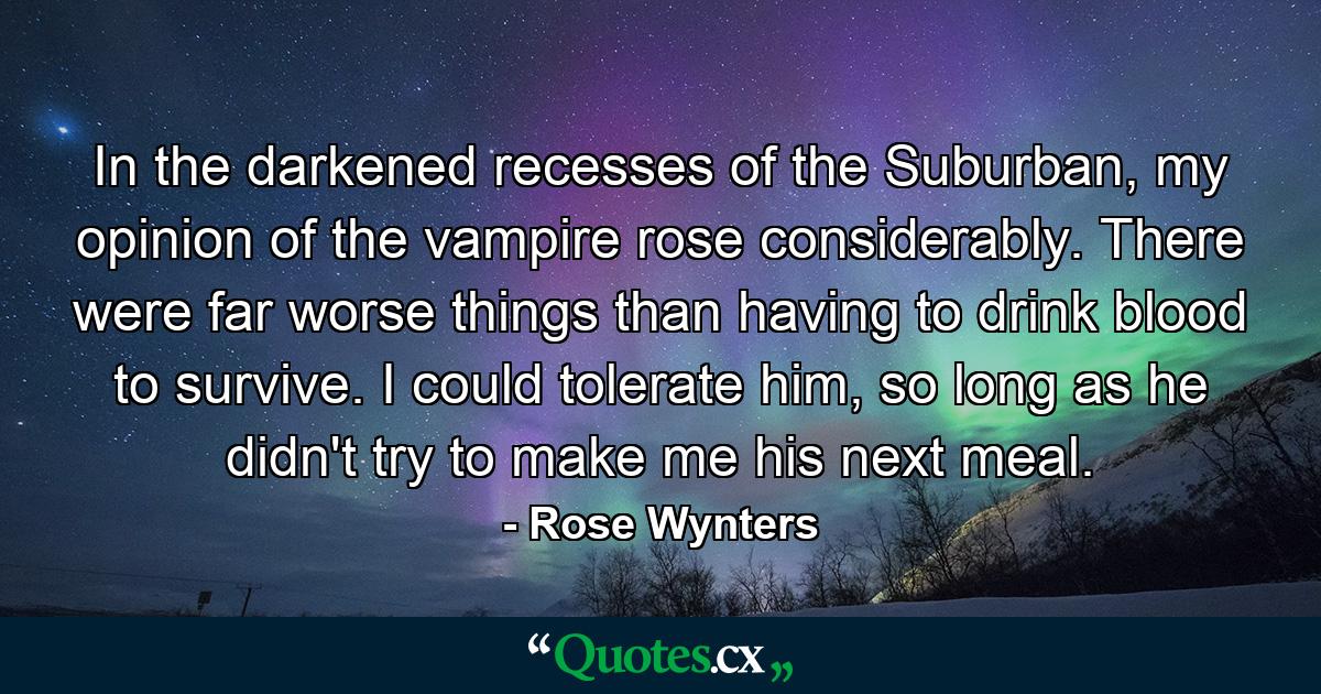 In the darkened recesses of the Suburban, my opinion of the vampire rose considerably. There were far worse things than having to drink blood to survive. I could tolerate him, so long as he didn't try to make me his next meal. - Quote by Rose Wynters