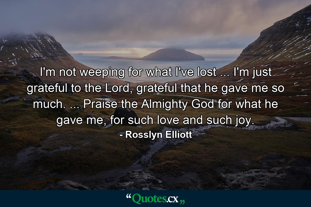 I'm not weeping for what I've lost ... I'm just grateful to the Lord, grateful that he gave me so much. ... Praise the Almighty God for what he gave me, for such love and such joy. - Quote by Rosslyn Elliott