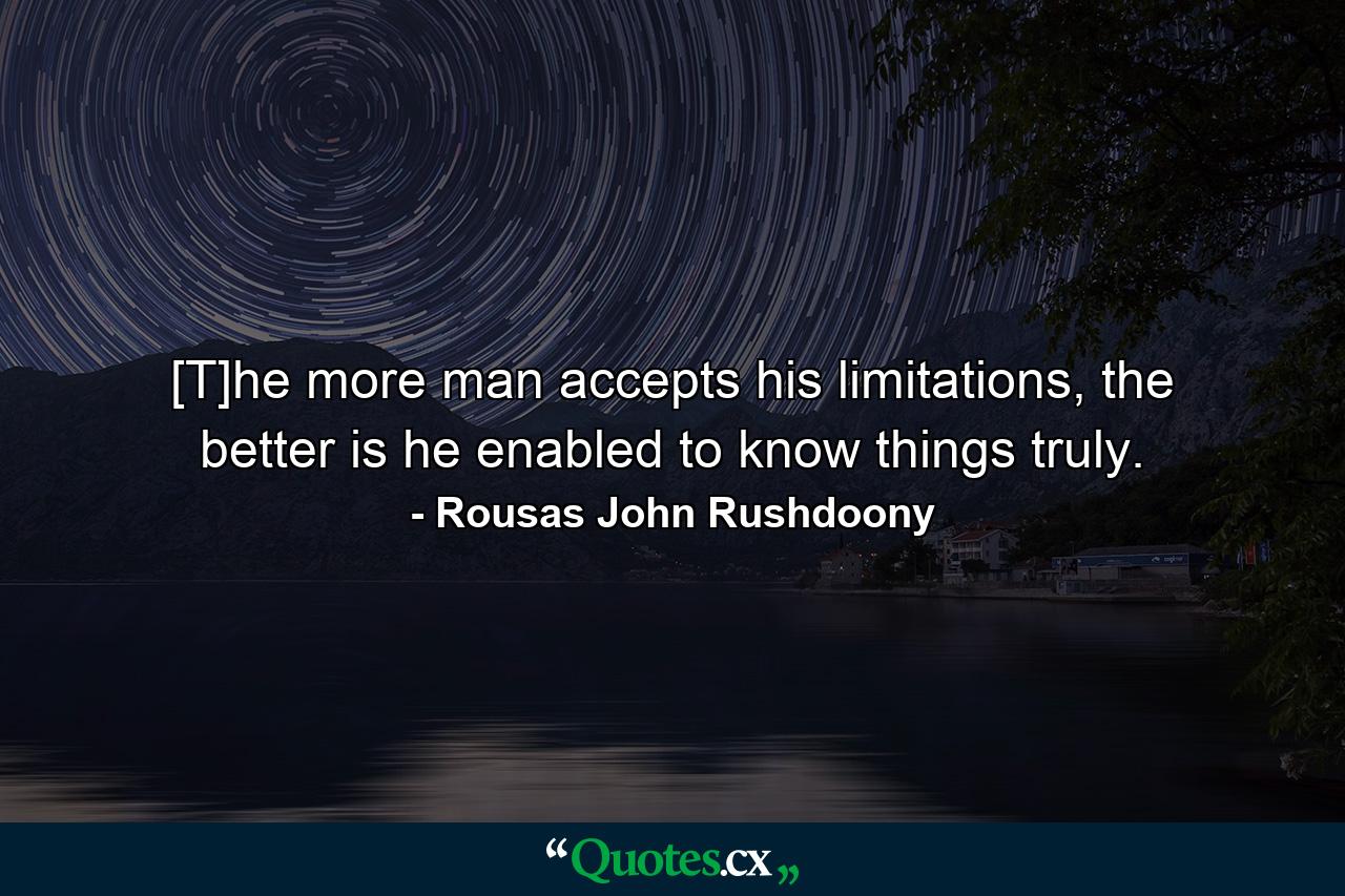 [T]he more man accepts his limitations, the better is he enabled to know things truly. - Quote by Rousas John Rushdoony