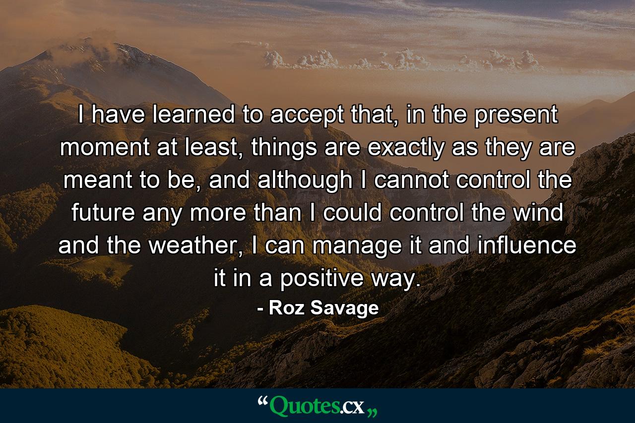 I have learned to accept that, in the present moment at least, things are exactly as they are meant to be, and although I cannot control the future any more than I could control the wind and the weather, I can manage it and influence it in a positive way. - Quote by Roz Savage