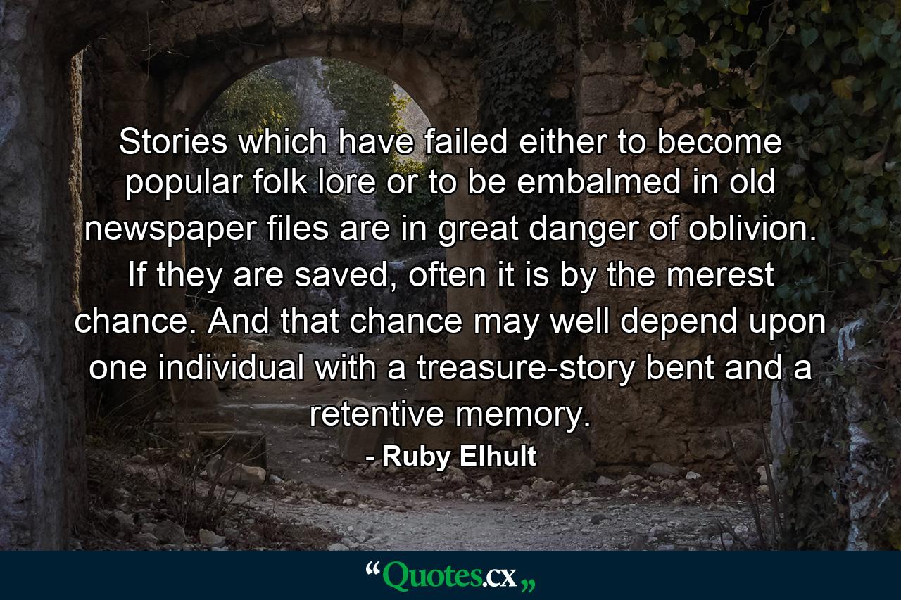 Stories which have failed either to become popular folk lore or to be embalmed in old newspaper files are in great danger of oblivion. If they are saved, often it is by the merest chance. And that chance may well depend upon one individual with a treasure-story bent and a retentive memory. - Quote by Ruby Elhult