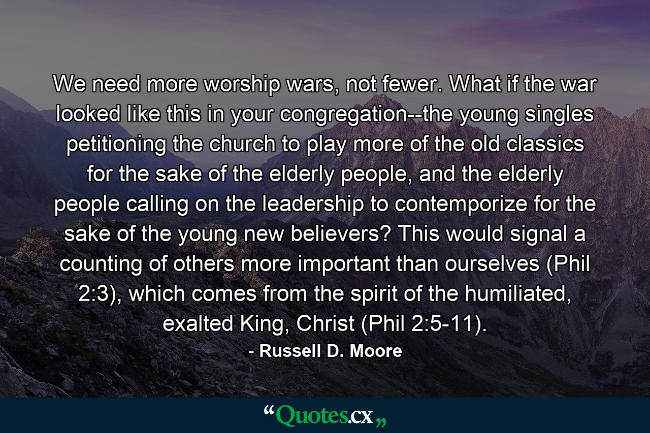 We need more worship wars, not fewer. What if the war looked like this in your congregation--the young singles petitioning the church to play more of the old classics for the sake of the elderly people, and the elderly people calling on the leadership to contemporize for the sake of the young new believers? This would signal a counting of others more important than ourselves (Phil 2:3), which comes from the spirit of the humiliated, exalted King, Christ (Phil 2:5-11). - Quote by Russell D. Moore