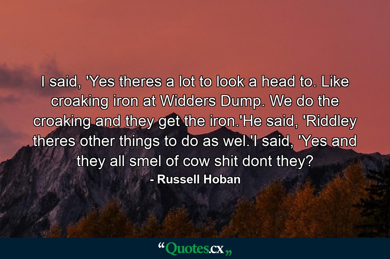 I said, 'Yes theres a lot to look a head to. Like croaking iron at Widders Dump. We do the croaking and they get the iron.'He said, 'Riddley theres other things to do as wel.'I said, 'Yes and they all smel of cow shit dont they? - Quote by Russell Hoban