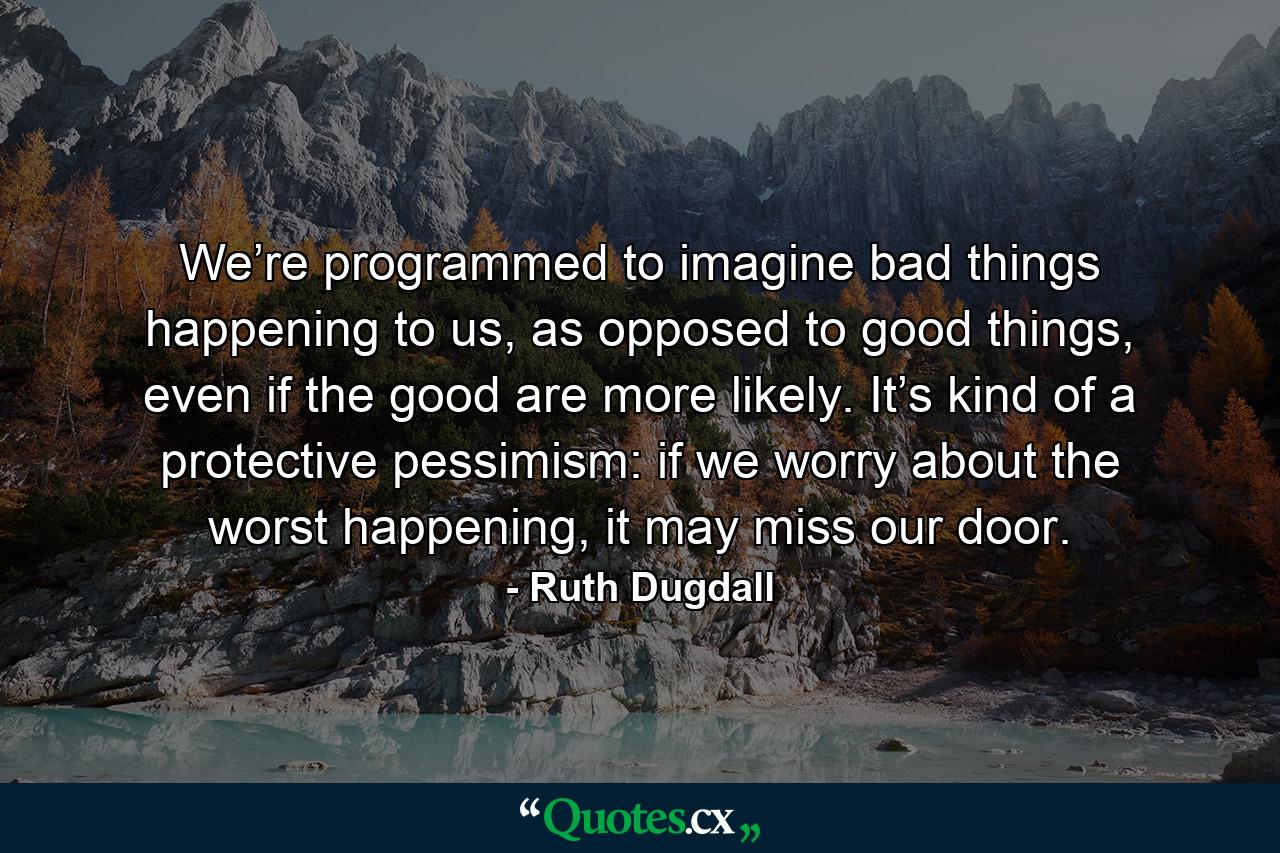 We’re programmed to imagine bad things happening to us, as opposed to good things, even if the good are more likely. It’s kind of a protective pessimism: if we worry about the worst happening, it may miss our door. - Quote by Ruth Dugdall