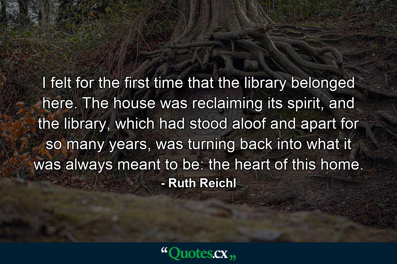 I felt for the first time that the library belonged here. The house was reclaiming its spirit, and the library, which had stood aloof and apart for so many years, was turning back into what it was always meant to be: the heart of this home. - Quote by Ruth Reichl