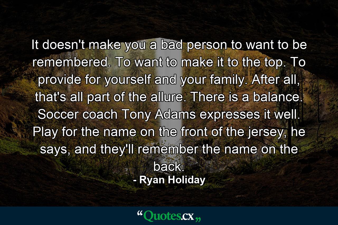 It doesn't make you a bad person to want to be remembered. To want to make it to the top. To provide for yourself and your family. After all, that's all part of the allure. There is a balance. Soccer coach Tony Adams expresses it well. Play for the name on the front of the jersey, he says, and they'll remember the name on the back. - Quote by Ryan Holiday