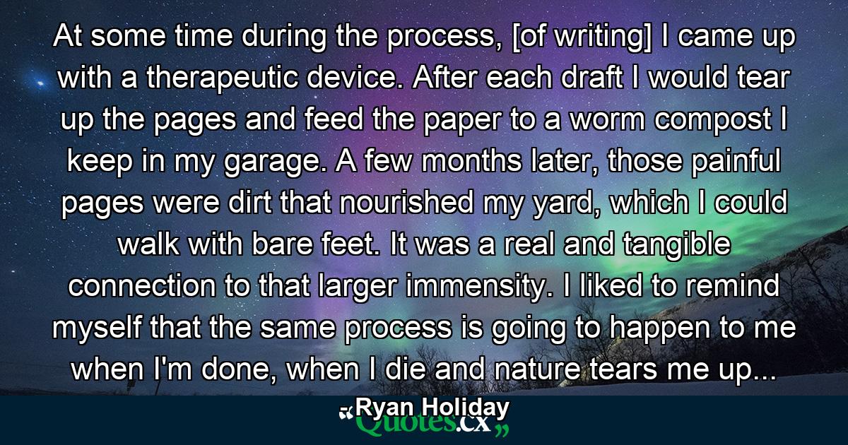 At some time during the process, [of writing] I came up with a therapeutic device. After each draft I would tear up the pages and feed the paper to a worm compost I keep in my garage. A few months later, those painful pages were dirt that nourished my yard, which I could walk with bare feet. It was a real and tangible connection to that larger immensity. I liked to remind myself that the same process is going to happen to me when I'm done, when I die and nature tears me up... - Quote by Ryan Holiday