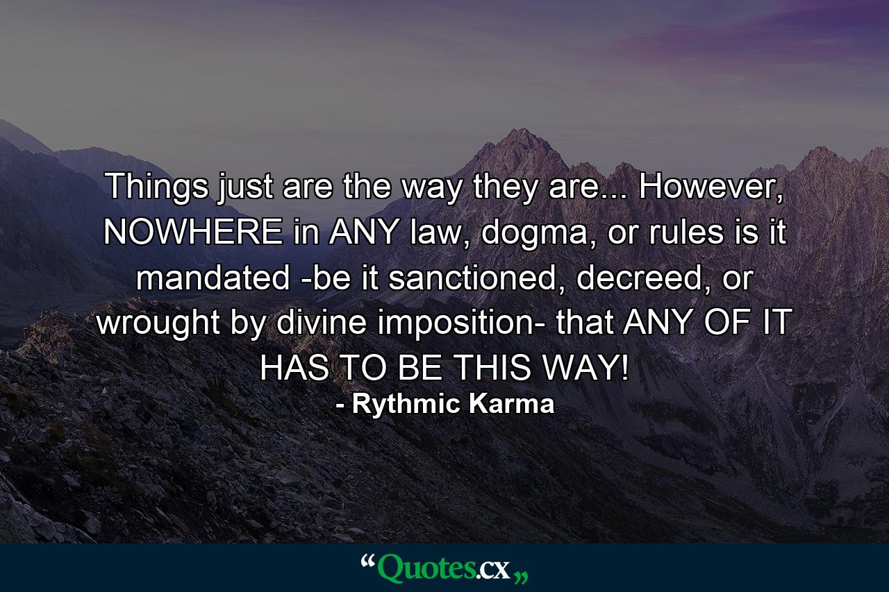 Things just are the way they are... However, NOWHERE in ANY law, dogma, or rules is it mandated -be it sanctioned, decreed, or wrought by divine imposition- that ANY OF IT HAS TO BE THIS WAY! - Quote by Rythmic Karma