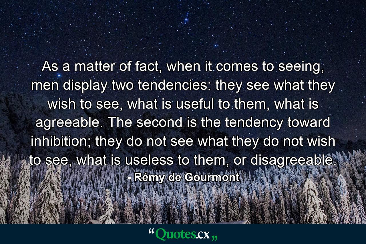 As a matter of fact, when it comes to seeing, men display two tendencies: they see what they wish to see, what is useful to them, what is agreeable. The second is the tendency toward inhibition; they do not see what they do not wish to see, what is useless to them, or disagreeable. - Quote by Rémy de Gourmont