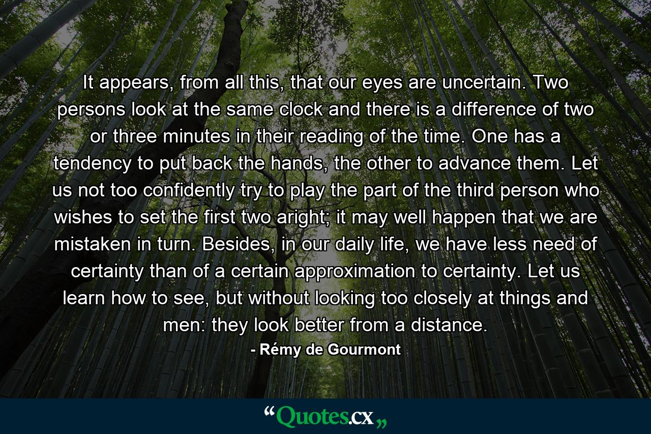 It appears, from all this, that our eyes are uncertain. Two persons look at the same clock and there is a difference of two or three minutes in their reading of the time. One has a tendency to put back the hands, the other to advance them. Let us not too confidently try to play the part of the third person who wishes to set the first two aright; it may well happen that we are mistaken in turn. Besides, in our daily life, we have less need of certainty than of a certain approximation to certainty. Let us learn how to see, but without looking too closely at things and men: they look better from a distance. - Quote by Rémy de Gourmont