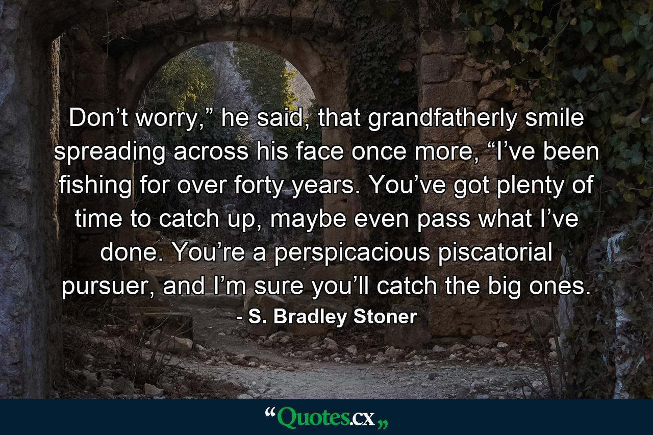 Don’t worry,” he said, that grandfatherly smile spreading across his face once more, “I’ve been fishing for over forty years.  You’ve got plenty of time to catch up, maybe even pass what I’ve done.  You’re a perspicacious piscatorial pursuer, and I’m sure you’ll catch the big ones. - Quote by S. Bradley Stoner