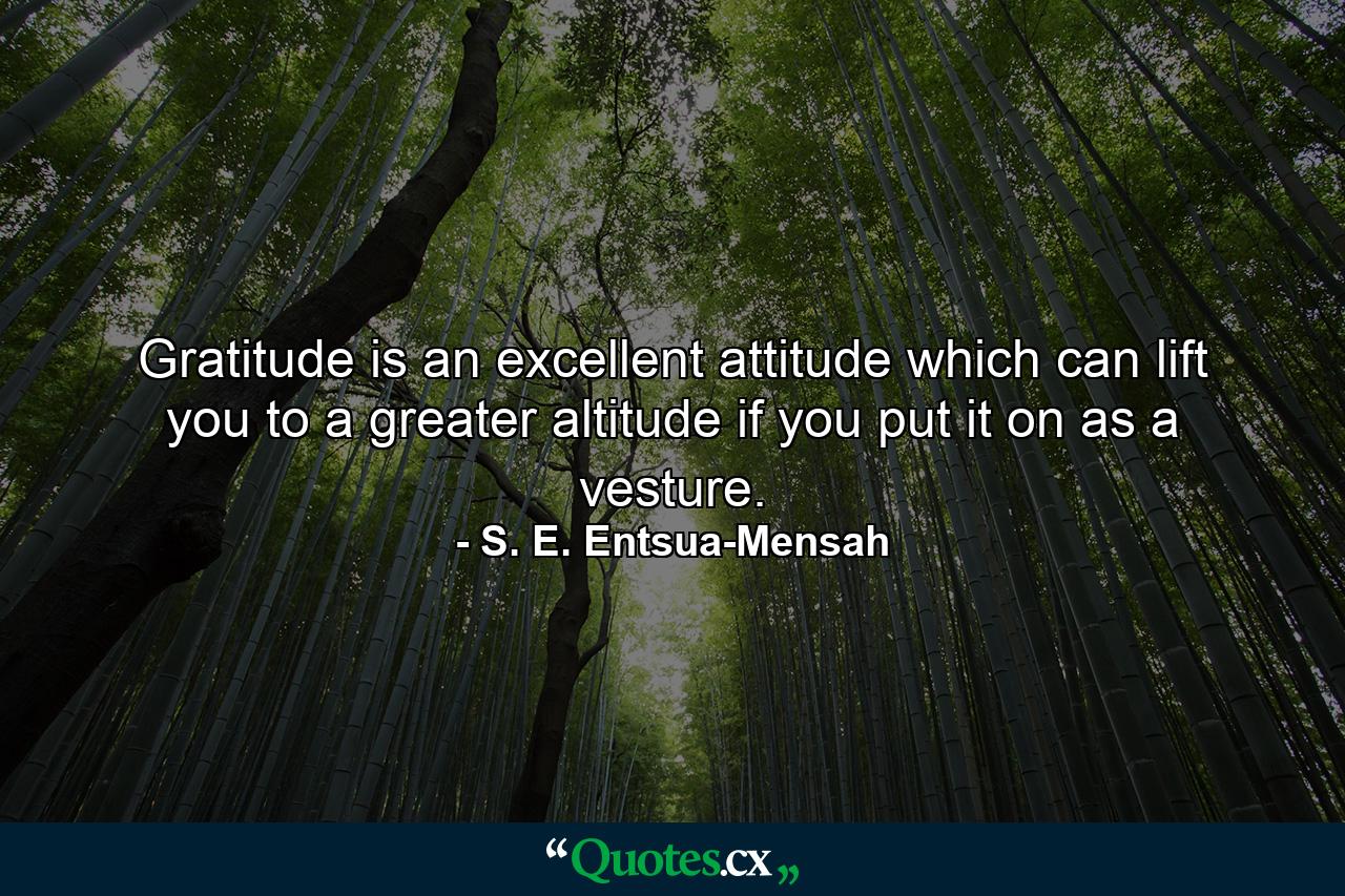 Gratitude is an excellent attitude which can lift you to a greater altitude if you put it on as a vesture. - Quote by S. E. Entsua-Mensah