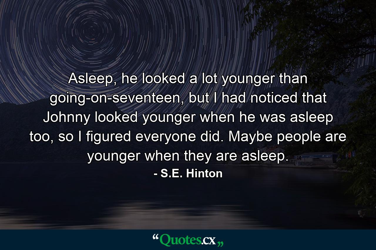 Asleep, he looked a lot younger than going-on-seventeen, but I had noticed that Johnny looked younger when he was asleep too, so I figured everyone did. Maybe people are younger when they are asleep. - Quote by S.E. Hinton