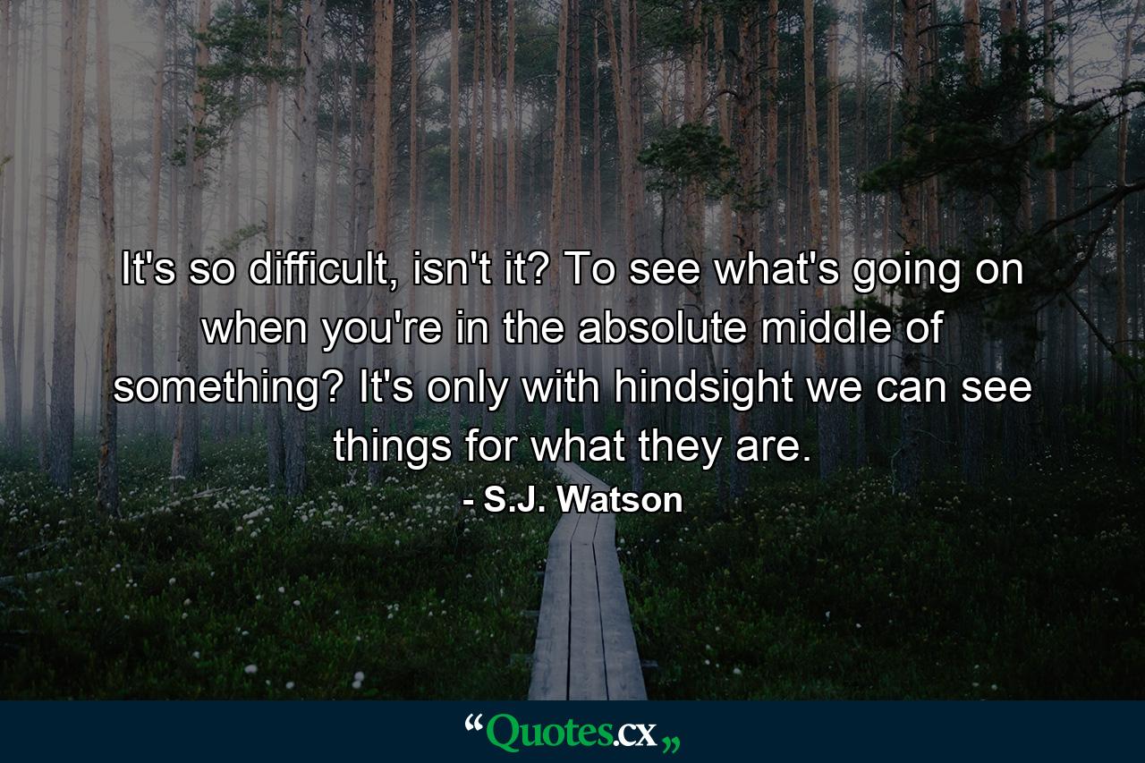 It's so difficult, isn't it? To see what's going on when you're in the absolute middle of something? It's only with hindsight we can see things for what they are. - Quote by S.J. Watson