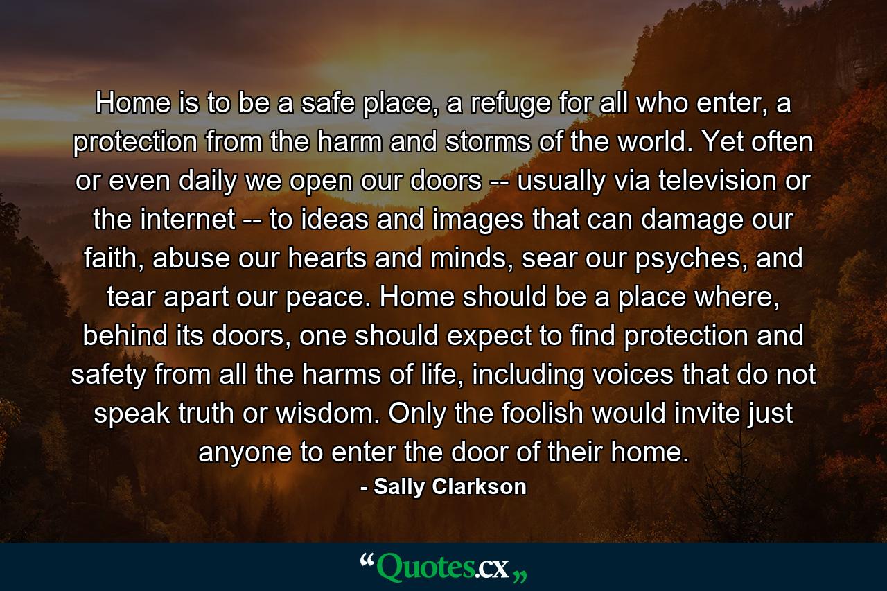 Home is to be a safe place, a refuge for all who enter, a protection from the harm and storms of the world. Yet often or even daily we open our doors -- usually via television or the internet -- to ideas and images that can damage our faith, abuse our hearts and minds, sear our psyches, and tear apart our peace. Home should be a place where, behind its doors, one should expect to find protection and safety from all the harms of life, including voices that do not speak truth or wisdom. Only the foolish would invite just anyone to enter the door of their home. - Quote by Sally Clarkson