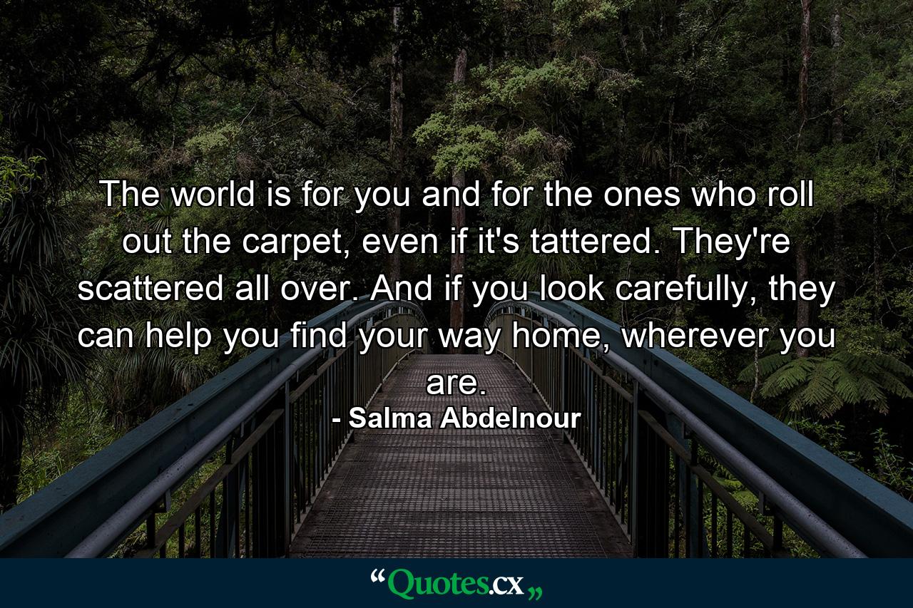 The world is for you and for the ones who roll out the carpet, even if it's tattered. They're scattered all over. And if you look carefully, they can help you find your way home, wherever you are. - Quote by Salma Abdelnour