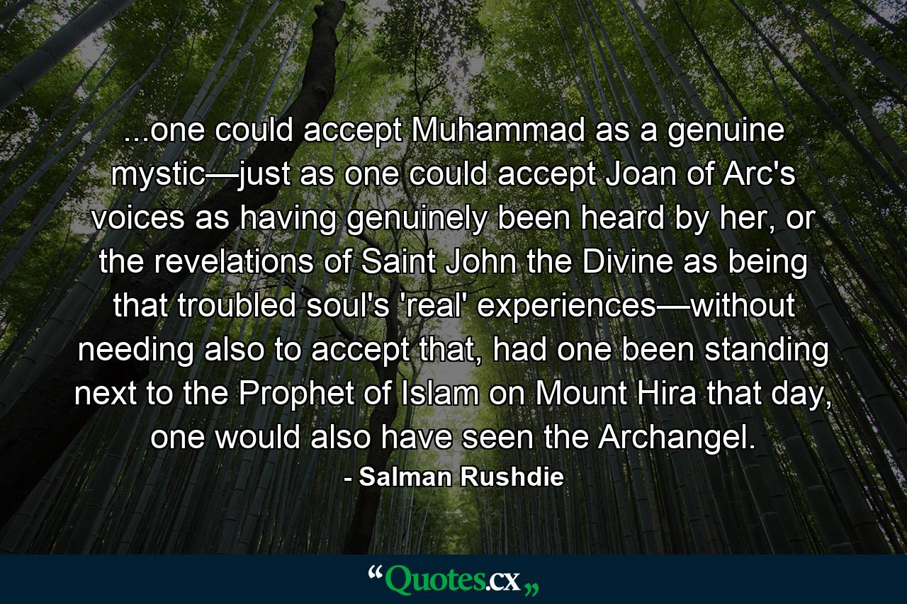 ...one could accept Muhammad as a genuine mystic—just as one could accept Joan of Arc's voices as having genuinely been heard by her, or the revelations of Saint John the Divine as being that troubled soul's 'real' experiences—without needing also to accept that, had one been standing next to the Prophet of Islam on Mount Hira that day, one would also have seen the Archangel. - Quote by Salman Rushdie