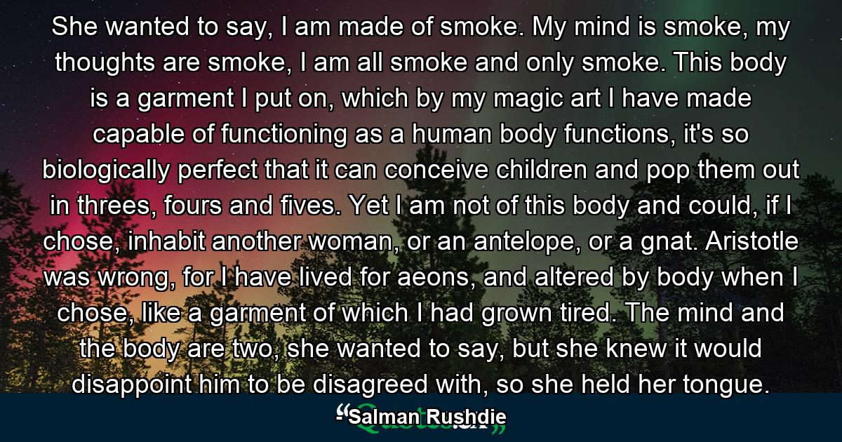 She wanted to say, I am made of smoke. My mind is smoke, my thoughts are smoke, I am all smoke and only smoke. This body is a garment I put on, which by my magic art I have made capable of functioning as a human body functions, it's so biologically perfect that it can conceive children and pop them out in threes, fours and fives. Yet I am not of this body and could, if I chose, inhabit another woman, or an antelope, or a gnat. Aristotle was wrong, for I have lived for aeons, and altered by body when I chose, like a garment of which I had grown tired. The mind and the body are two, she wanted to say, but she knew it would disappoint him to be disagreed with, so she held her tongue. - Quote by Salman Rushdie