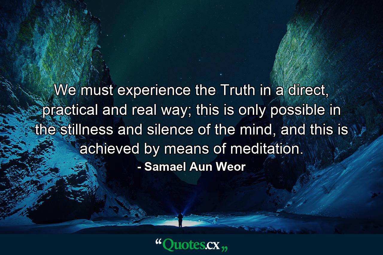 We must experience the Truth in a direct, practical and real way; this is only possible in the stillness and silence of the mind, and this is achieved by means of meditation. - Quote by Samael Aun Weor