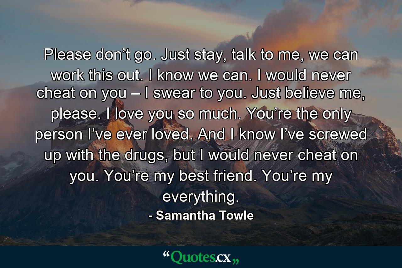 Please don’t go. Just stay, talk to me, we can work this out. I know we can. I would never cheat on you – I swear to you. Just believe me, please. I love you so much. You’re the only person I’ve ever loved. And I know I’ve screwed up with the drugs, but I would never cheat on you. You’re my best friend. You’re my everything. - Quote by Samantha Towle