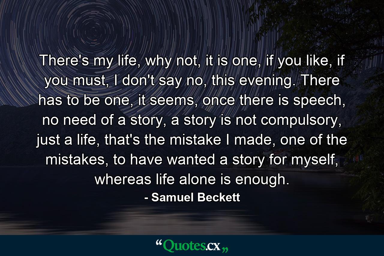 There's my life, why not, it is one, if you like, if you must, I don't say no, this evening. There has to be one, it seems, once there is speech, no need of a story, a story is not compulsory, just a life, that's the mistake I made, one of the mistakes, to have wanted a story for myself, whereas life alone is enough. - Quote by Samuel Beckett