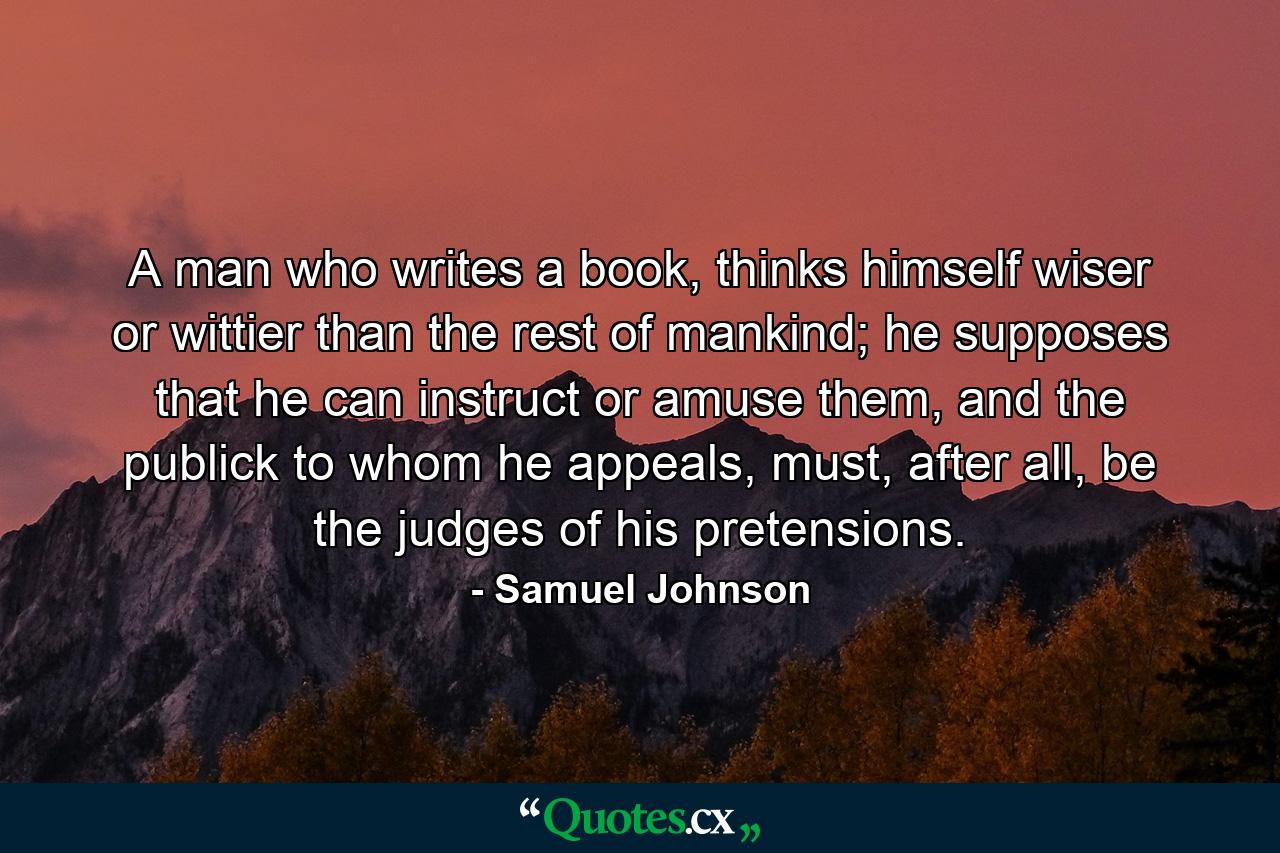 A man who writes a book, thinks himself wiser or wittier than the rest of mankind; he supposes that he can instruct or amuse them, and the publick to whom he appeals, must, after all, be the judges of his pretensions. - Quote by Samuel Johnson