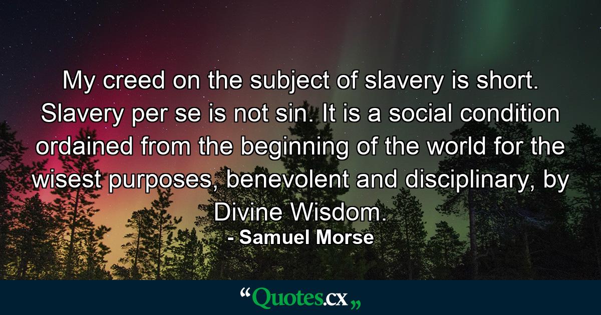 My creed on the subject of slavery is short. Slavery per se is not sin. It is a social condition ordained from the beginning of the world for the wisest purposes, benevolent and disciplinary, by Divine Wisdom. - Quote by Samuel Morse