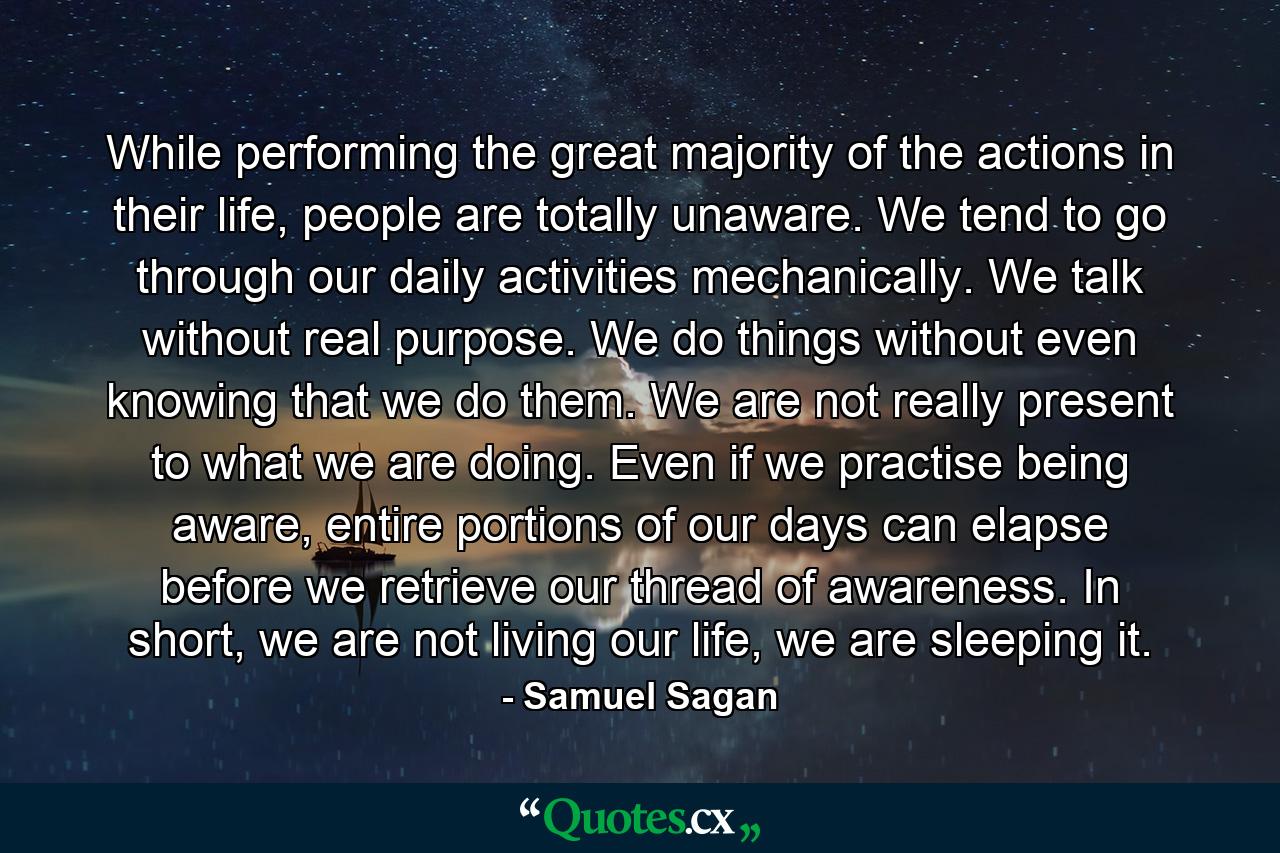 While performing the great majority of the actions in their life, people are totally unaware. We tend to go through our daily activities mechanically. We talk without real purpose. We do things without even knowing that we do them. We are not really present to what we are doing. Even if we practise being aware, entire portions of our days can elapse before we retrieve our thread of awareness. In short, we are not living our life, we are sleeping it. - Quote by Samuel Sagan