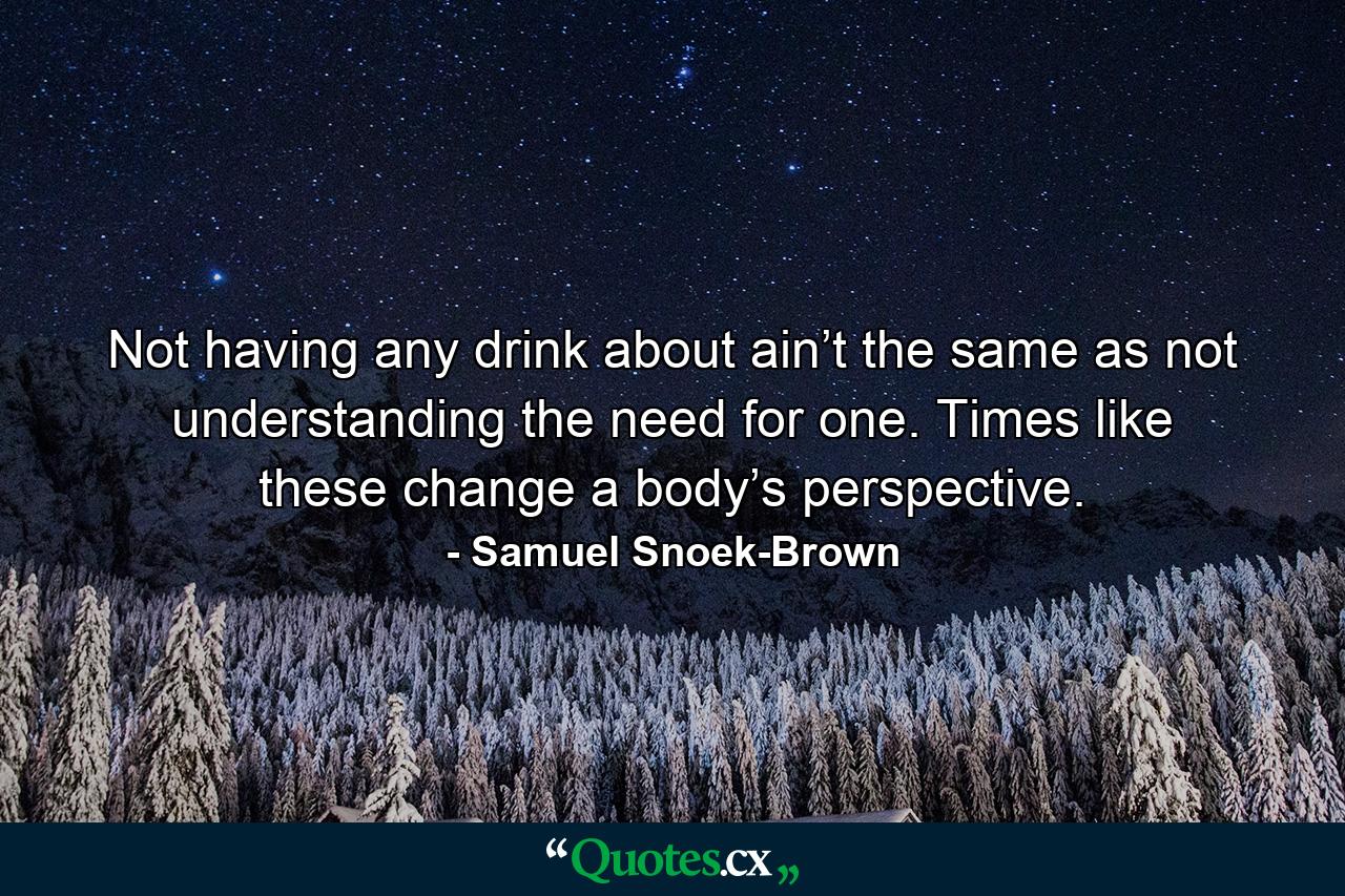 Not having any drink about ain’t the same as not understanding the need for one. Times like these change a body’s perspective. - Quote by Samuel Snoek-Brown