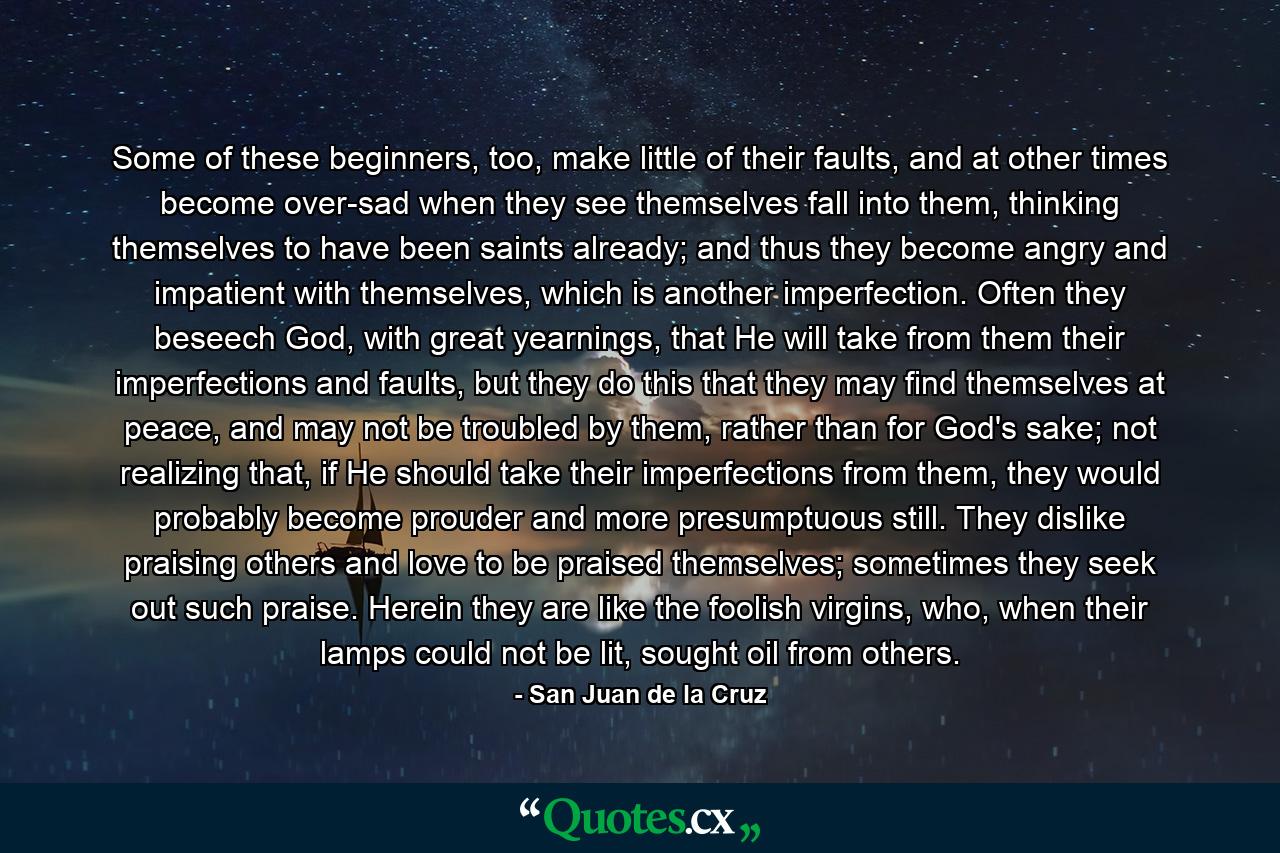 Some of these beginners, too, make little of their faults, and at other times become over-sad when they see themselves fall into them, thinking themselves to have been saints already; and thus they become angry and impatient with themselves, which is another imperfection. Often they beseech God, with great yearnings, that He will take from them their imperfections and faults, but they do this that they may find themselves at peace, and may not be troubled by them, rather than for God's sake; not realizing that, if He should take their imperfections from them, they would probably become prouder and more presumptuous still. They dislike praising others and love to be praised themselves; sometimes they seek out such praise. Herein they are like the foolish virgins, who, when their lamps could not be lit, sought oil from others. - Quote by San Juan de la Cruz