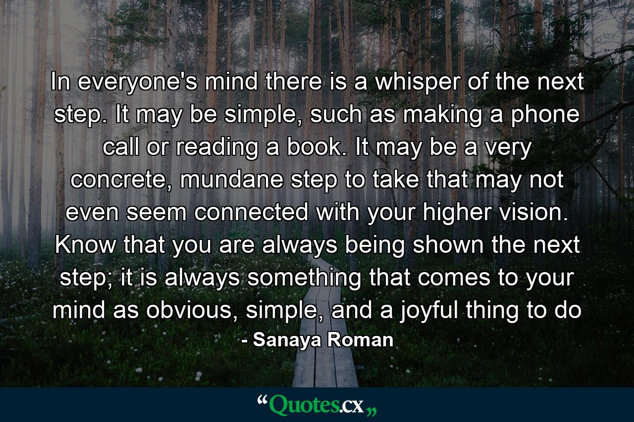 In everyone's mind there is a whisper of the next step. It may be simple, such as making a phone call or reading a book. It may be a very concrete, mundane step to take that may not even seem connected with your higher vision. Know that you are always being shown the next step; it is always something that comes to your mind as obvious, simple, and a joyful thing to do - Quote by Sanaya Roman