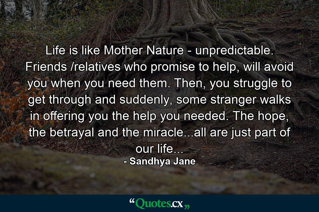 Life is like Mother Nature - unpredictable. Friends /relatives who promise to help, will avoid you when you need them. Then, you struggle to get through and suddenly, some stranger walks in offering you the help you needed. The hope, the betrayal and the miracle...all are just part of our life... - Quote by Sandhya Jane