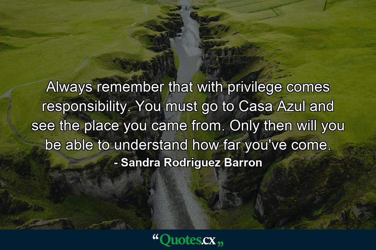 Always remember that with privilege comes responsibility. You must go to Casa Azul and see the place you came from. Only then will you be able to understand how far you've come. - Quote by Sandra Rodriguez Barron