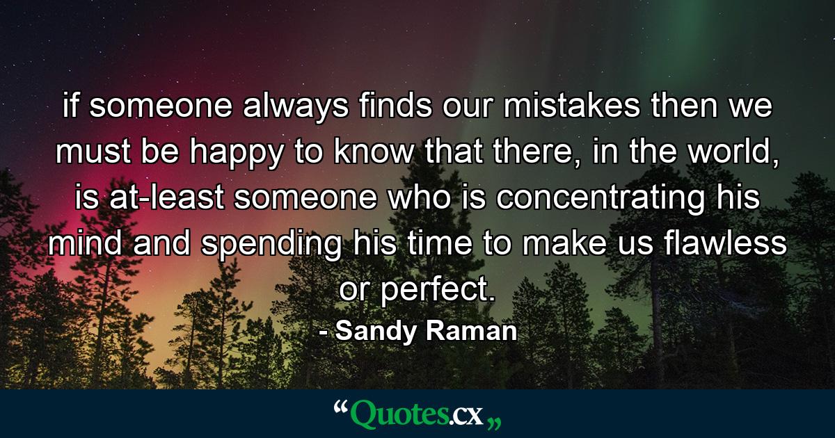 if someone always finds our mistakes then we must be happy to know that there, in the world, is at-least someone who is concentrating his mind and spending his time to make us flawless or perfect. - Quote by Sandy Raman