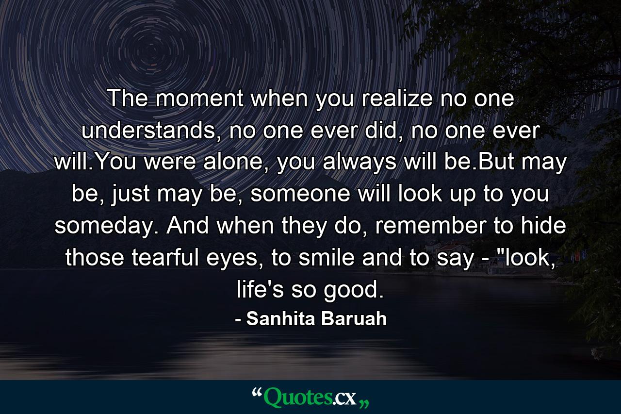 The moment when you realize no one understands, no one ever did, no one ever will.You were alone, you always will be.But may be, just may be, someone will look up to you someday. And when they do, remember to hide those tearful eyes, to smile and to say - 