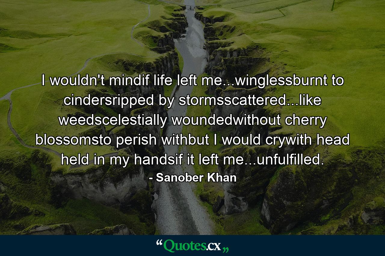 I wouldn't mindif life left me...winglessburnt to cindersripped by stormsscattered...like weedscelestially woundedwithout cherry blossomsto perish withbut I would crywith head held in my handsif it left me...unfulfilled. - Quote by Sanober Khan