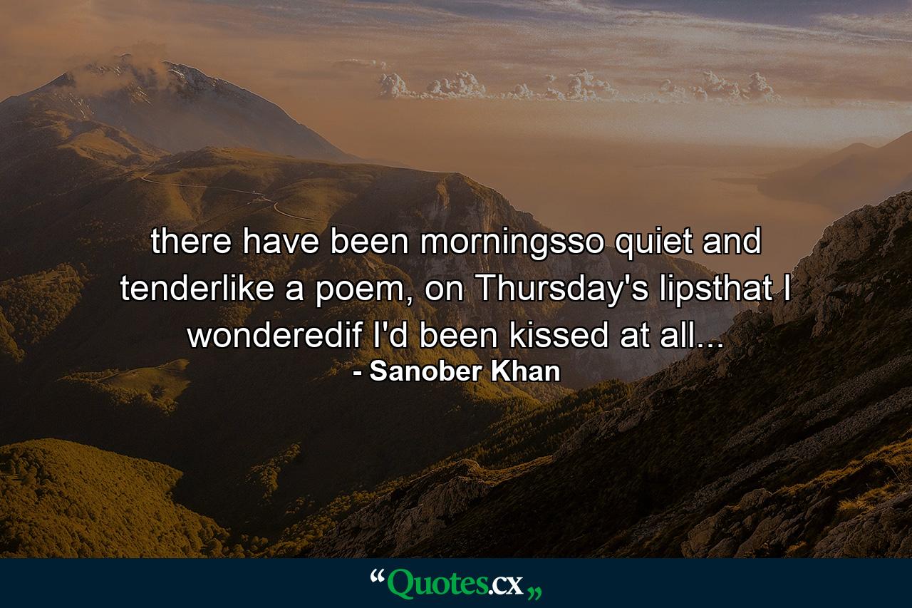 there have been morningsso quiet and tenderlike a poem, on Thursday's lipsthat I wonderedif I'd been kissed at all... - Quote by Sanober Khan