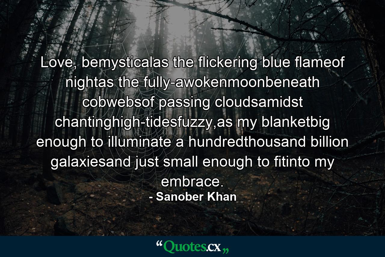 Love, bemysticalas the flickering blue flameof nightas the fully-awokenmoonbeneath cobwebsof passing cloudsamidst chantinghigh-tidesfuzzy,as my blanketbig enough to illuminate a hundredthousand billion galaxiesand just small enough to fitinto my embrace. - Quote by Sanober Khan