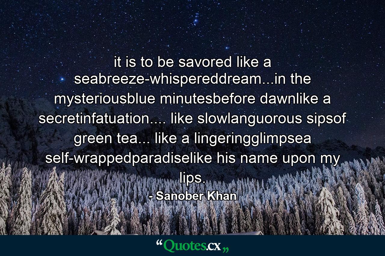 it is to be savored like a seabreeze-whispereddream...in the mysteriousblue minutesbefore dawnlike a secretinfatuation.... like slowlanguorous sipsof green tea... like a lingeringglimpsea self-wrappedparadiselike his name upon my lips. - Quote by Sanober Khan