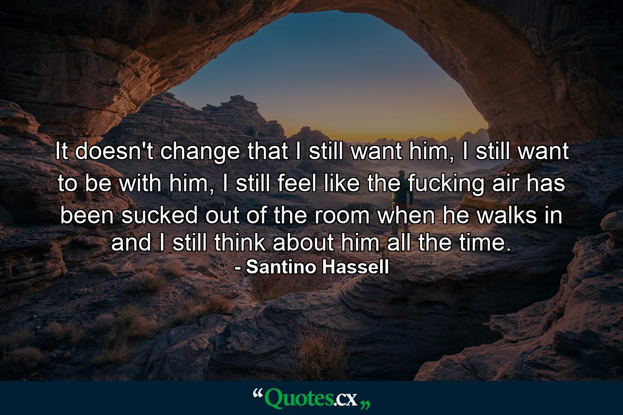 It doesn't change that I still want him, I still want to be with him, I still feel like the fucking air has been sucked out of the room when he walks in and I still think about him all the time. - Quote by Santino Hassell