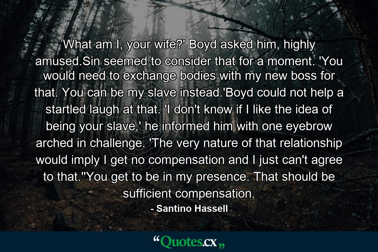 What am I, your wife?' Boyd asked him, highly amused.Sin seemed to consider that for a moment. 'You would need to exchange bodies with my new boss for that. You can be my slave instead.'Boyd could not help a startled laugh at that. 'I don't know if I like the idea of being your slave,' he informed him with one eyebrow arched in challenge. 'The very nature of that relationship would imply I get no compensation and I just can't agree to that.''You get to be in my presence. That should be sufficient compensation. - Quote by Santino Hassell